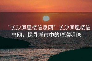 “長沙鳳凰樓信息網(wǎng)”長沙鳳凰樓信息網(wǎng)，探尋城市中的璀璨明珠