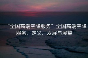 “全國高端空降服務(wù)”全國高端空降服務(wù)，定義、發(fā)展與展望