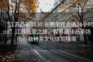 “江蘇品茶1130.去哪里找合適24小時.cc”江蘇品茶之旅，探尋最佳品茶場所與獨特茶文化體驗指南