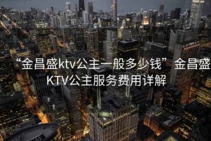 “金昌盛ktv公主一般多少錢”金昌盛KTV公主服務(wù)費(fèi)用詳解