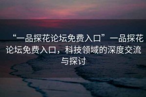 “一品探花論壇免費(fèi)入口”一品探花論壇免費(fèi)入口，科技領(lǐng)域的深度交流與探討