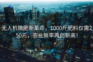 無人機撒肥新革命，1000斤肥料僅需250元，農(nóng)業(yè)效率再創(chuàng)新高！