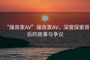 “操良家AV”操良家AV，深度探索背后的故事與爭(zhēng)議
