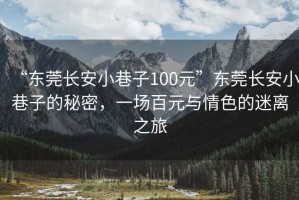 “東莞長安小巷子100元”東莞長安小巷子的秘密，一場百元與情色的迷離之旅