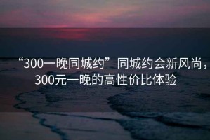 “300一晚同城約”同城約會新風(fēng)尚，300元一晚的高性價比體驗
