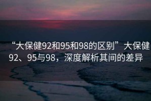 “大保健92和95和98的區(qū)別”大保健92、95與98，深度解析其間的差異