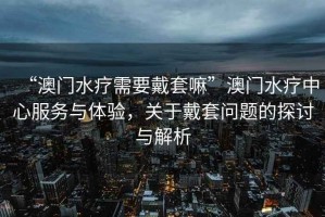 “澳門水療需要戴套嘛”澳門水療中心服務與體驗，關于戴套問題的探討與解析