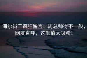 海爾員工瘋狂留言！周總帥得不一般，網(wǎng)友直呼，這顏值太吸粉！