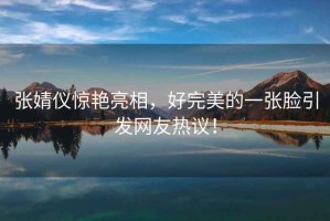 張婧儀驚艷亮相，好完美的一張臉引發(fā)網(wǎng)友熱議！