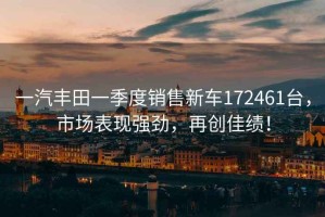 一汽豐田一季度銷售新車172461臺，市場表現(xiàn)強勁，再創(chuàng)佳績！