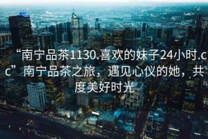 “南寧品茶1130.喜歡的妹子24小時.cc”南寧品茶之旅，遇見心儀的她，共度美好時光