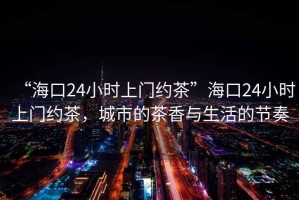 “?？?4小時上門約茶”?？?4小時上門約茶，城市的茶香與生活的節(jié)奏