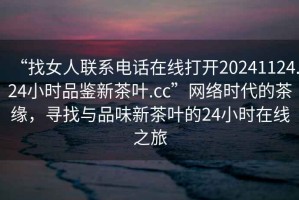 “找女人聯(lián)系電話在線打開20241124.24小時品鑒新茶葉.cc”網(wǎng)絡(luò)時代的茶緣，尋找與品味新茶葉的24小時在線之旅
