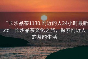 “長沙品茶1130.附近的人24小時(shí)最新.cc”長沙品茶文化之旅，探索附近人的茶韻生活