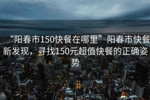 “陽(yáng)春市150快餐在哪里”陽(yáng)春市快餐新發(fā)現(xiàn)，尋找150元超值快餐的正確姿勢(shì)