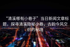 “清溪哪有小巷子”當(dāng)日新聞文章標(biāo)題，探尋清溪隱秘小巷，古韻今風(fēng)交織的秘境