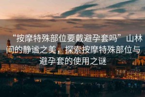 “按摩特殊部位要戴避孕套嗎”山林間的靜謐之美，探索按摩特殊部位與避孕套的使用之謎