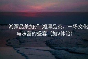 “湘潭品茶加v”湘潭品茶，一場文化與味蕾的盛宴（加V體驗）