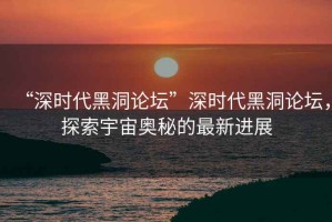 “深時(shí)代黑洞論壇”深時(shí)代黑洞論壇，探索宇宙奧秘的最新進(jìn)展