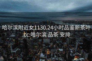 哈爾濱附近女1130.24小時品鑒新茶葉.cc:哈爾濱 品茶 安排