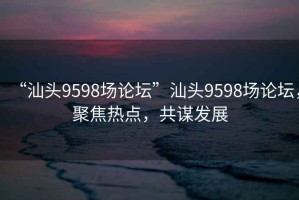 “汕頭9598場論壇”汕頭9598場論壇，聚焦熱點，共謀發(fā)展