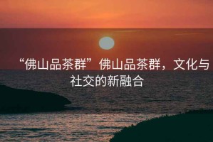 “佛山品茶群”佛山品茶群，文化與社交的新融合