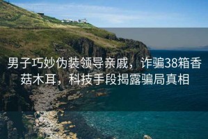 男子巧妙偽裝領(lǐng)導(dǎo)親戚，詐騙38箱香菇木耳，科技手段揭露騙局真相