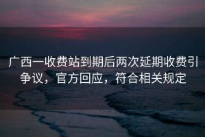廣西一收費(fèi)站到期后兩次延期收費(fèi)引爭(zhēng)議，官方回應(yīng)，符合相關(guān)規(guī)定