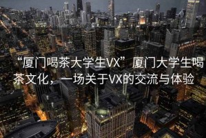 “廈門喝茶大學(xué)生VX”廈門大學(xué)生喝茶文化，一場關(guān)于VX的交流與體驗
