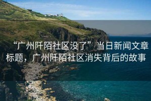 “廣州阡陌社區(qū)沒了”當(dāng)日新聞文章標(biāo)題，廣州阡陌社區(qū)消失背后的故事