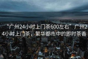 “廣州24小時(shí)上門茶600左右”廣州24小時(shí)上門茶，繁華都市中的即時(shí)茶香