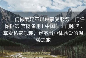“上門(mén)做愛(ài)足不出戶(hù)享受服務(wù)上門(mén)任你挑選.官網(wǎng)備用1.中國(guó)”上門(mén)服務(wù)，享受私密樂(lè)趣，足不出戶(hù)體驗(yàn)愛(ài)的溫馨之旅