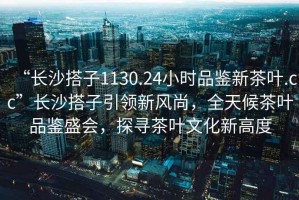 “長沙搭子1130.24小時品鑒新茶葉.cc”長沙搭子引領(lǐng)新風(fēng)尚，全天候茶葉品鑒盛會，探尋茶葉文化新高度