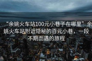 “余姚火車站100元小巷子在哪里”余姚火車站附近隱秘的百元小巷，一段不期而遇的旅程