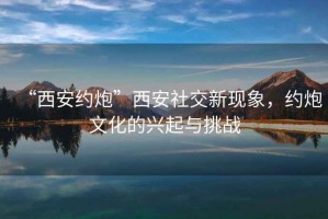 “西安約炮”西安社交新現(xiàn)象，約炮文化的興起與挑戰(zhàn)