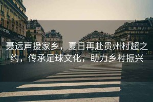 聶遠聲援家鄉(xiāng)，夏日再赴貴州村超之約，傳承足球文化，助力鄉(xiāng)村振興