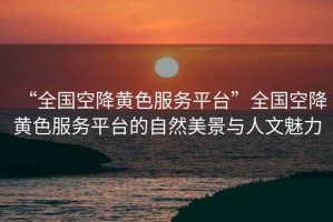 “全國空降黃色服務(wù)平臺(tái)”全國空降黃色服務(wù)平臺(tái)的自然美景與人文魅力