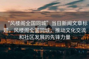 “風(fēng)樓閣全國(guó)同城”當(dāng)日新聞文章標(biāo)題，風(fēng)樓閣全國(guó)同城，推動(dòng)文化交流和社區(qū)發(fā)展的先鋒力量
