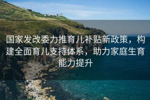 國(guó)家發(fā)改委力推育兒補(bǔ)貼新政策，構(gòu)建全面育兒支持體系，助力家庭生育能力提升