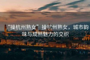 “操杭州熟女”操杭州熟女，城市韻味與成熟魅力的交織