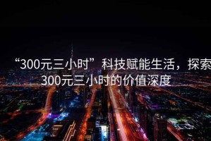 “300元三小時(shí)”科技賦能生活，探索300元三小時(shí)的價(jià)值深度
