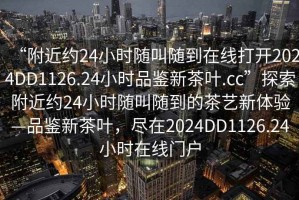 “附近約24小時(shí)隨叫隨到在線打開(kāi)2024DD1126.24小時(shí)品鑒新茶葉.cc”探索附近約24小時(shí)隨叫隨到的茶藝新體驗(yàn)—品鑒新茶葉，盡在2024DD1126.24小時(shí)在線門(mén)戶(hù)