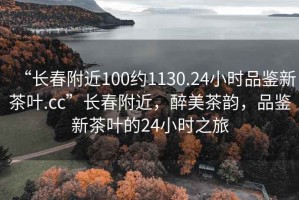 “長(zhǎng)春附近100約1130.24小時(shí)品鑒新茶葉.cc”長(zhǎng)春附近，醉美茶韻，品鑒新茶葉的24小時(shí)之旅