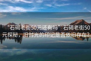 “石碣老街50元還有嗎”石碣老街50元探秘，舊時(shí)光的印記是否依舊存在？