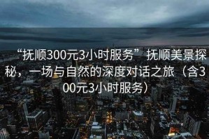 “撫順300元3小時(shí)服務(wù)”撫順美景探秘，一場(chǎng)與自然的深度對(duì)話之旅（含300元3小時(shí)服務(wù)）