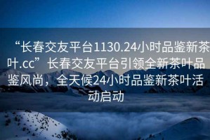 “長(zhǎng)春交友平臺(tái)1130.24小時(shí)品鑒新茶葉.cc”長(zhǎng)春交友平臺(tái)引領(lǐng)全新茶葉品鑒風(fēng)尚，全天候24小時(shí)品鑒新茶葉活動(dòng)啟動(dòng)