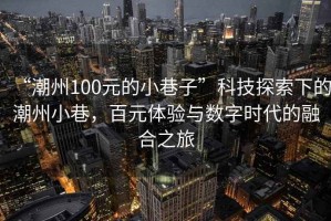 “潮州100元的小巷子”科技探索下的潮州小巷，百元體驗(yàn)與數(shù)字時(shí)代的融合之旅