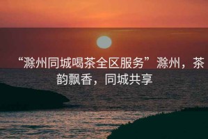 “滁州同城喝茶全區(qū)服務(wù)”滁州，茶韻飄香，同城共享