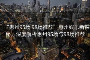 “惠州95場(chǎng) 98場(chǎng)推薦”惠州娛樂新探秘，深度解析惠州95場(chǎng)與98場(chǎng)推薦