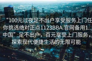 “100元過夜足不出戶享受服務(wù)上門任你挑選絕對(duì)正點(diǎn)1123BBA.官網(wǎng)備用1.中國”足不出戶，百元享受上門服務(wù)，探索現(xiàn)代便捷生活的無限可能